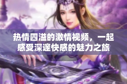 热情四溢的激情视频，一起感受深邃快感的魅力之旅
