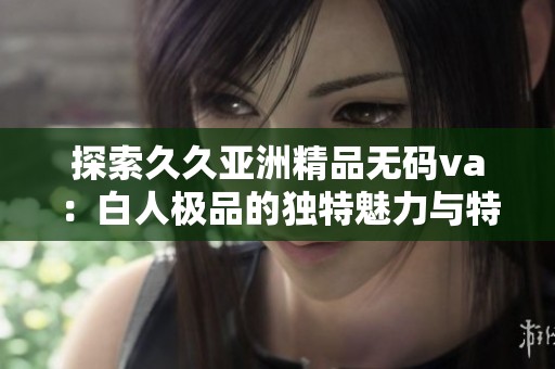 探索久久亚洲精品无码va：白人极品的独特魅力与特点分析