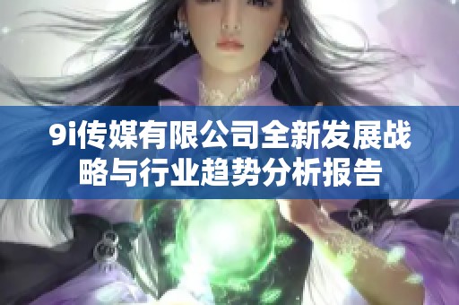 9i传媒有限公司全新发展战略与行业趋势分析报告