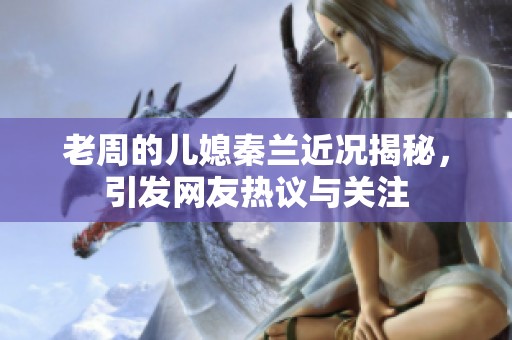 老周的儿媳秦兰近况揭秘，引发网友热议与关注