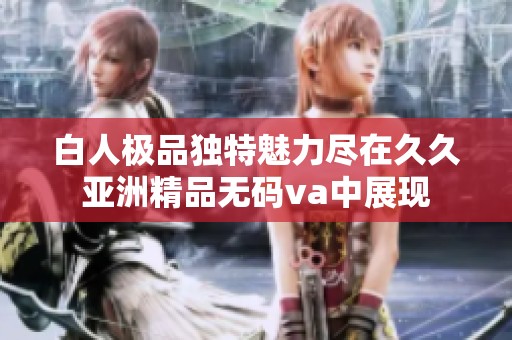 白人极品独特魅力尽在久久亚洲精品无码va中展现