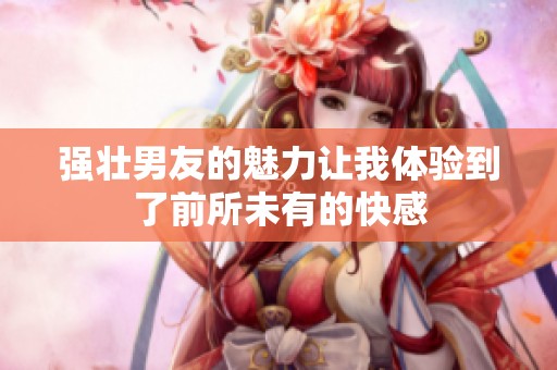 强壮男友的魅力让我体验到了前所未有的快感