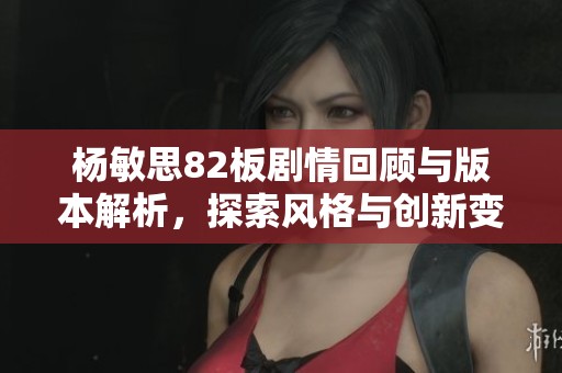 杨敏思82板剧情回顾与版本解析，探索风格与创新变化