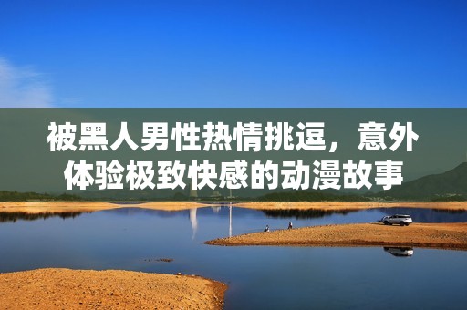 被黑人男性热情挑逗，意外体验极致快感的动漫故事