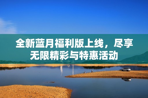 全新蓝月福利版上线，尽享无限精彩与特惠活动