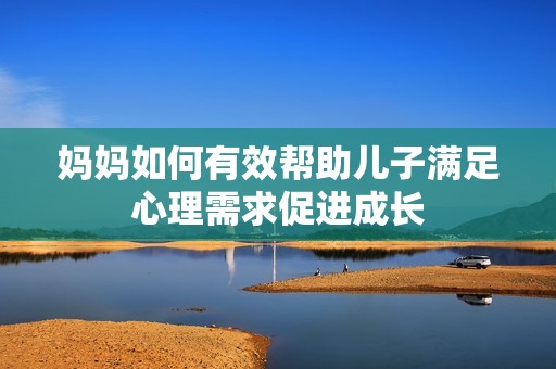 妈妈如何有效帮助儿子满足心理需求促进成长