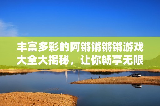 丰富多彩的阿锵锵锵锵游戏大全大揭秘，让你畅享无限乐趣！