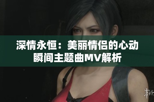 深情永恒：美丽情侣的心动瞬间主题曲MV解析