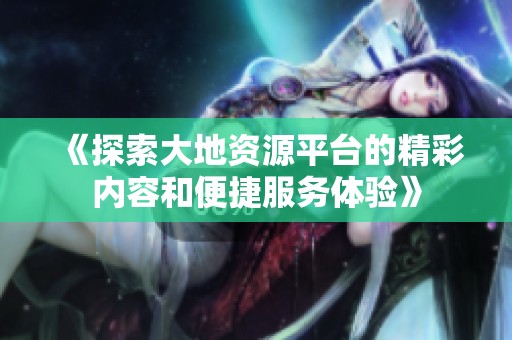 《探索大地资源平台的精彩内容和便捷服务体验》