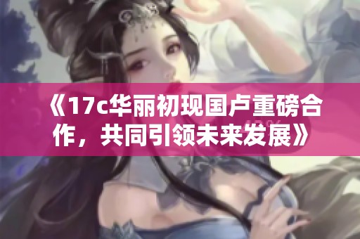 《17c华丽初现国卢重磅合作，共同引领未来发展》