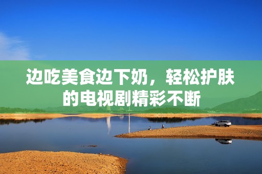 边吃美食边下奶，轻松护肤的电视剧精彩不断