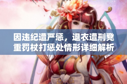 因违纪遭严惩，退衣遭刑凳重罚杖打惩处情形详细解析