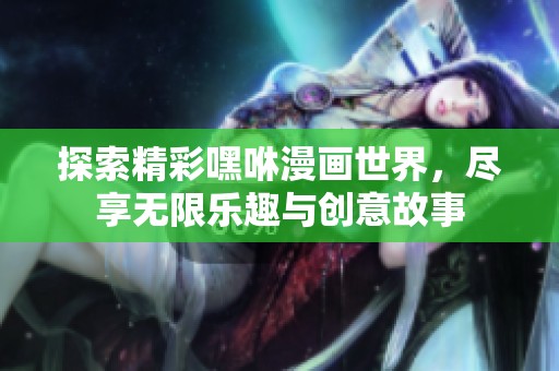 探索精彩嘿咻漫画世界，尽享无限乐趣与创意故事