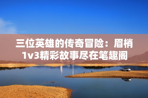 三位英雄的传奇冒险：眉梢1v3精彩故事尽在笔趣阁