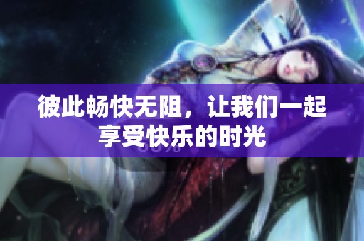 彼此畅快无阻，让我们一起享受快乐的时光
