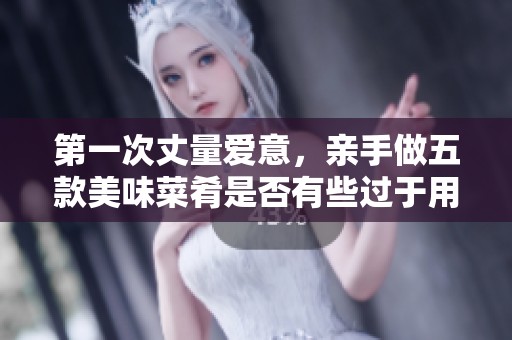第一次丈量爱意，亲手做五款美味菜肴是否有些过于用心