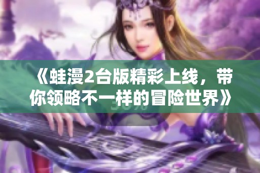《蛙漫2台版精彩上线，带你领略不一样的冒险世界》
