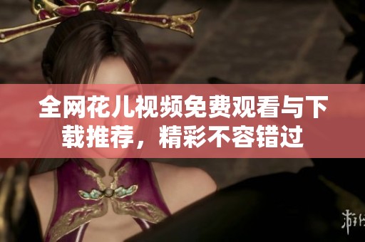 全网花儿视频免费观看与下载推荐，精彩不容错过