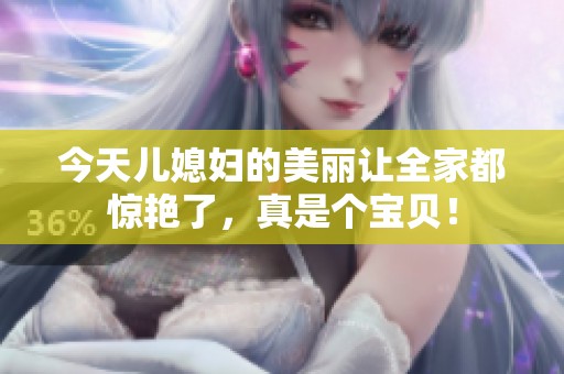 今天儿媳妇的美丽让全家都惊艳了，真是个宝贝！