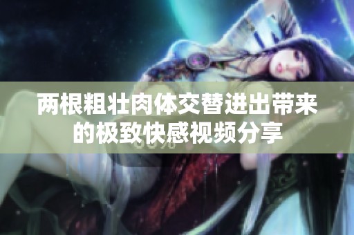 两根粗壮肉体交替进出带来的极致快感视频分享