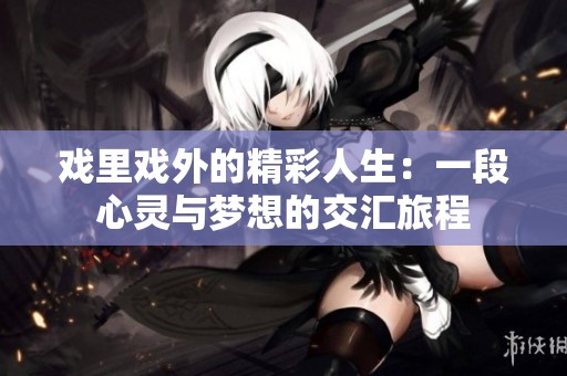 戏里戏外的精彩人生：一段心灵与梦想的交汇旅程