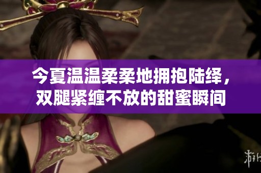 今夏温温柔柔地拥抱陆绎，双腿紧缠不放的甜蜜瞬间
