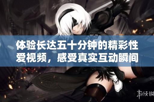 体验长达五十分钟的精彩性爱视频，感受真实互动瞬间