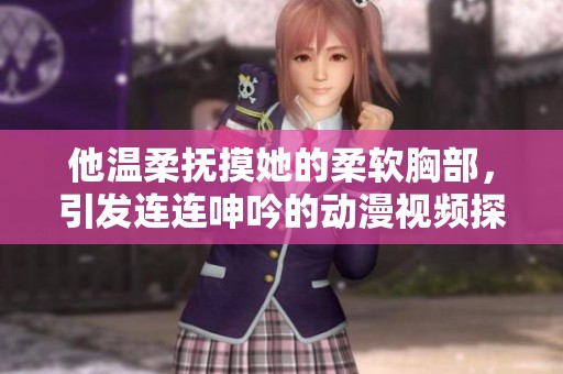 他温柔抚摸她的柔软胸部，引发连连呻吟的动漫视频探讨