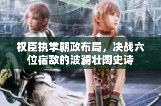 权臣执掌朝政布局，决战六位宿敌的波澜壮阔史诗