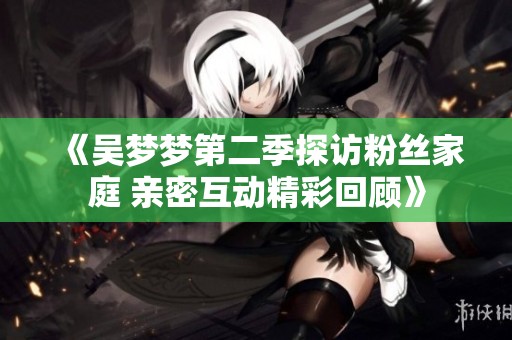 《吴梦梦第二季探访粉丝家庭 亲密互动精彩回顾》