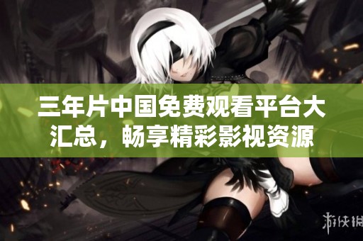 三年片中国免费观看平台大汇总，畅享精彩影视资源