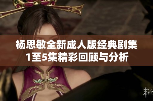 杨思敏全新成人版经典剧集1至5集精彩回顾与分析