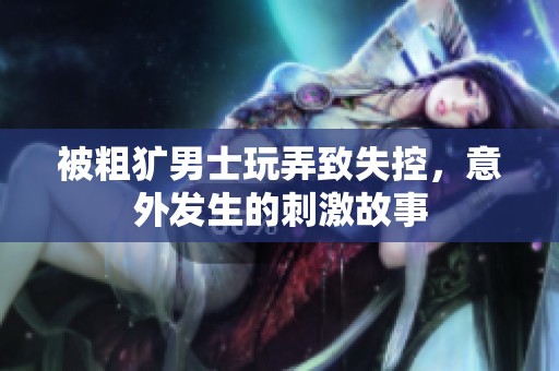 被粗犷男士玩弄致失控，意外发生的刺激故事