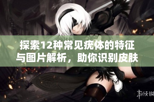 探索12种常见疣体的特征与图片解析，助你识别皮肤问题