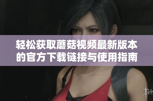 轻松获取蘑菇视频最新版本的官方下载链接与使用指南