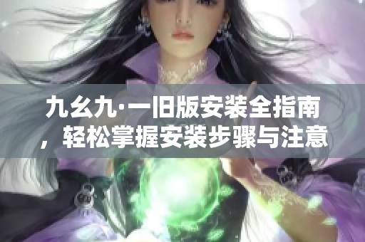 九幺九·一旧版安装全指南，轻松掌握安装步骤与注意事项