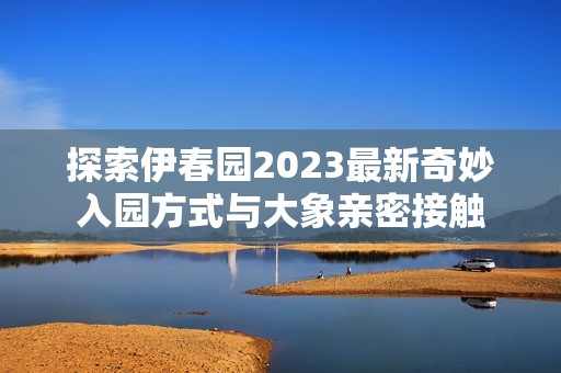 探索伊春园2023最新奇妙入园方式与大象亲密接触
