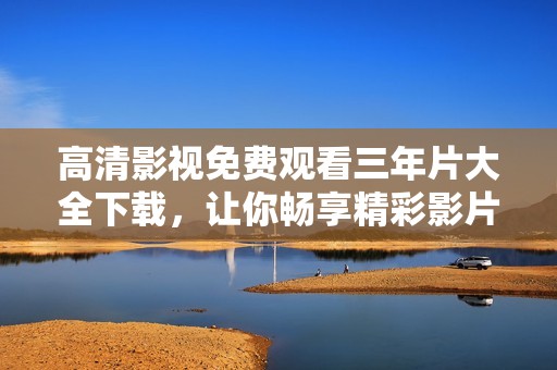 高清影视免费观看三年片大全下载，让你畅享精彩影片