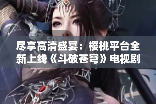 尽享高清盛宴：樱桃平台全新上线《斗破苍穹》电视剧免费观看