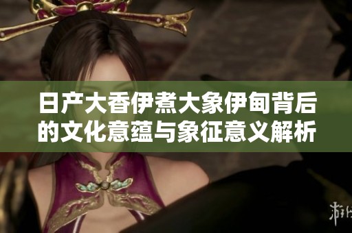 日产大香伊煮大象伊甸背后的文化意蕴与象征意义解析