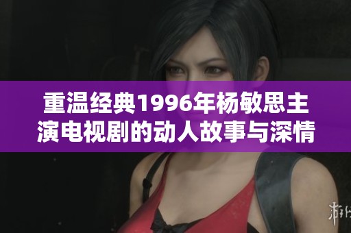 重温经典1996年杨敏思主演电视剧的动人故事与深情回忆