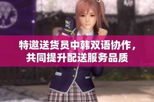 特邀送货员中韩双语协作，共同提升配送服务品质