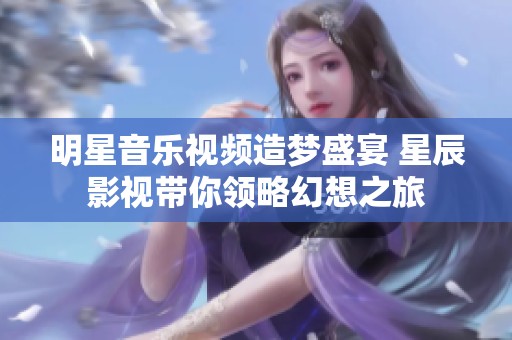 明星音乐视频造梦盛宴 星辰影视带你领略幻想之旅