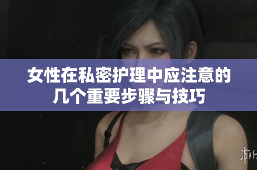 女性在私密护理中应注意的几个重要步骤与技巧