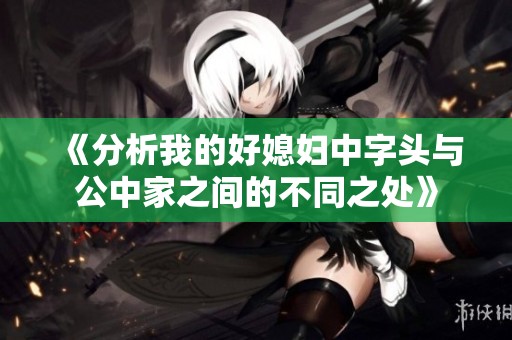 《分析我的好媳妇中字头与公中家之间的不同之处》