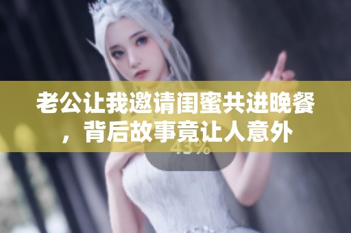 老公让我邀请闺蜜共进晚餐，背后故事竟让人意外