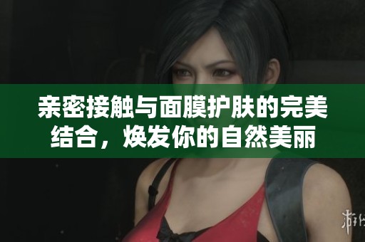 亲密接触与面膜护肤的完美结合，焕发你的自然美丽