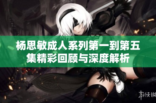 杨思敏成人系列第一到第五集精彩回顾与深度解析