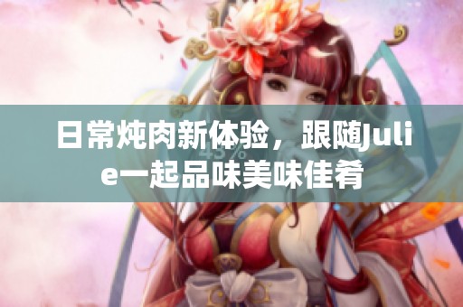 日常炖肉新体验，跟随Julie一起品味美味佳肴
