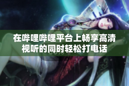 在哔哩哔哩平台上畅享高清视听的同时轻松打电话